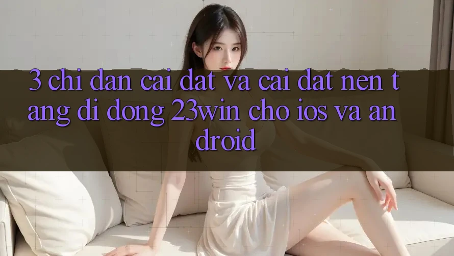 3. Chỉ dẫn Cài đặt Và Cài Đặt Nền tảng di động 23win Cho iOS Và Android