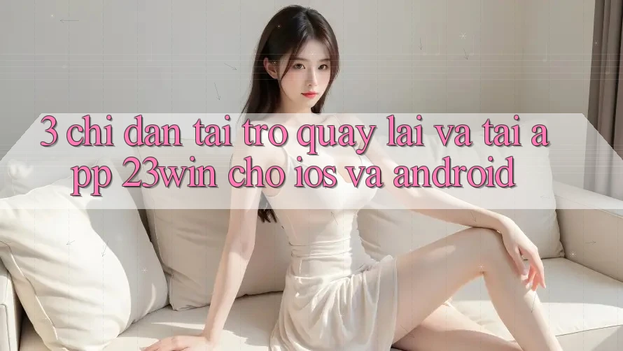3. Chỉ dẫn Tải trở quay lại Và Tải App 23win Cho iOS Và Android 3. Chỉ dẫn Tải trở quay lại Và Tải App 23win Cho iOS Và Android
