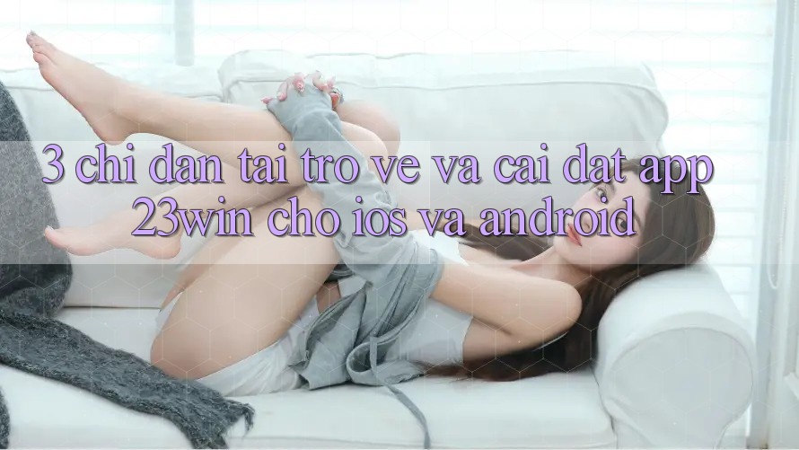 3. Chỉ dẫn Tải trở về Và Cài Đặt App 23win Cho iOS Và Android
