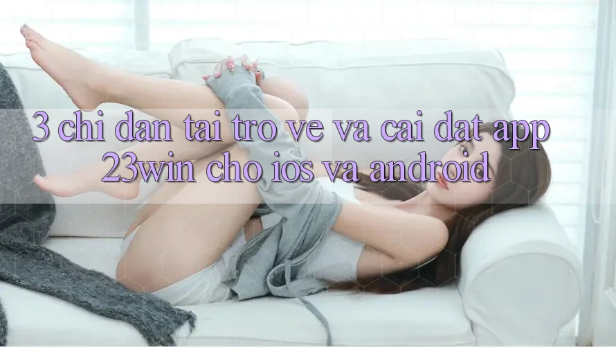 3. Chỉ dẫn Tải trở về Và Cài Đặt App 23win Cho iOS Và Android 3. Chỉ dẫn Tải trở về Và Cài Đặt App 23win Cho iOS Và Android