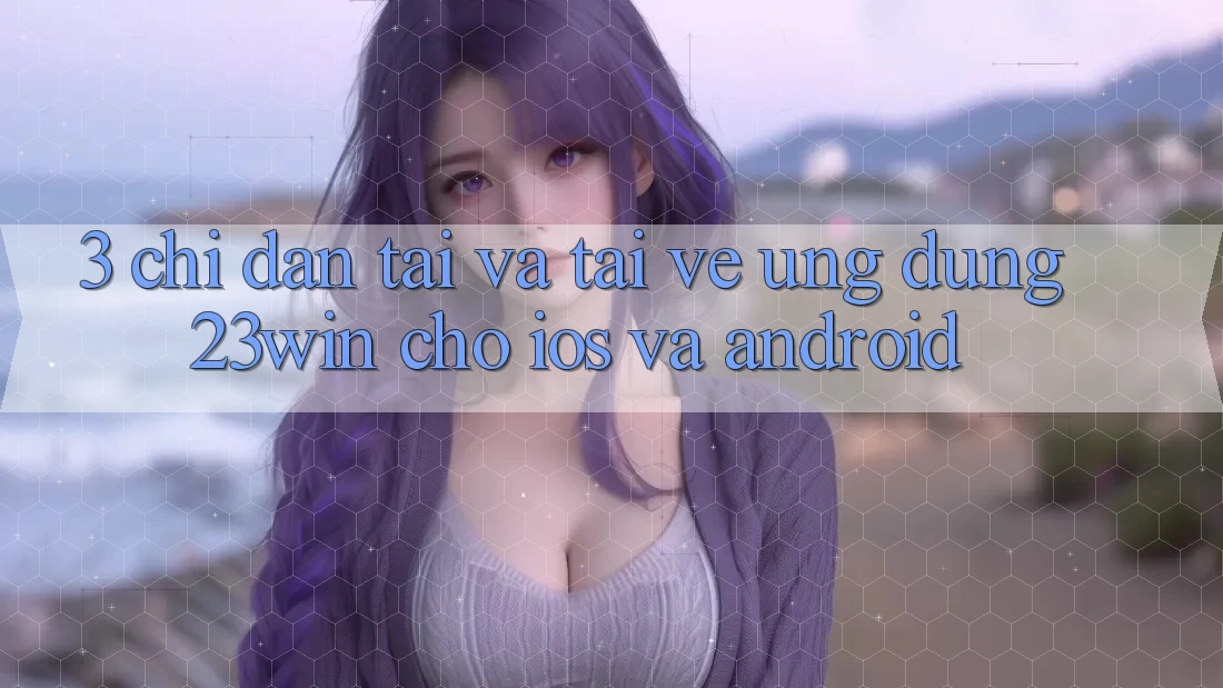3. Chỉ dẫn Tải Và Tải về Ứng dụng 23win Cho iOS Và Android