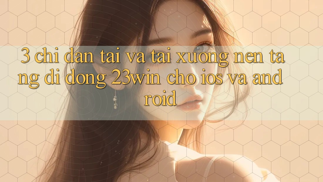 3. Chỉ dẫn Tải Và Tải xuống Nền tảng di động 23win Cho iOS Và Android
