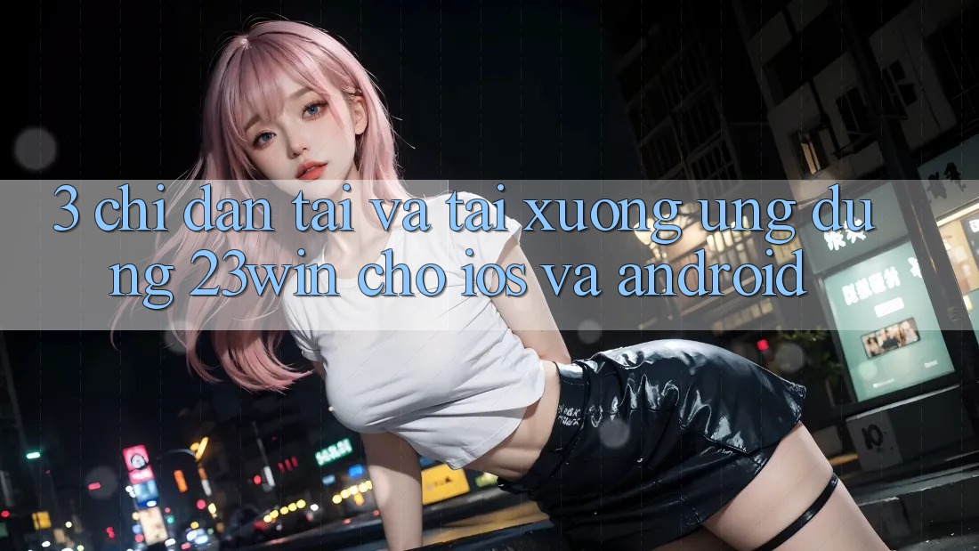 3. Chỉ dẫn Tải Và Tải xuống Ứng dụng 23win Cho iOS Và Android 3. Chỉ dẫn Tải Và Tải xuống Ứng dụng 23win Cho iOS Và Android