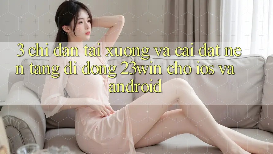 3. Chỉ dẫn Tải xuống Và Cài Đặt Nền tảng di động 23win Cho iOS Và Android 3. Chỉ dẫn Tải xuống Và Cài Đặt Nền tảng di động 23win Cho iOS Và Android