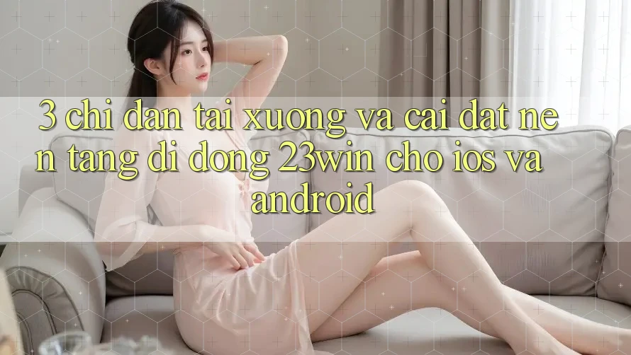 3. Chỉ dẫn Tải xuống Và Cài Đặt Nền tảng di động 23win Cho iOS Và Android