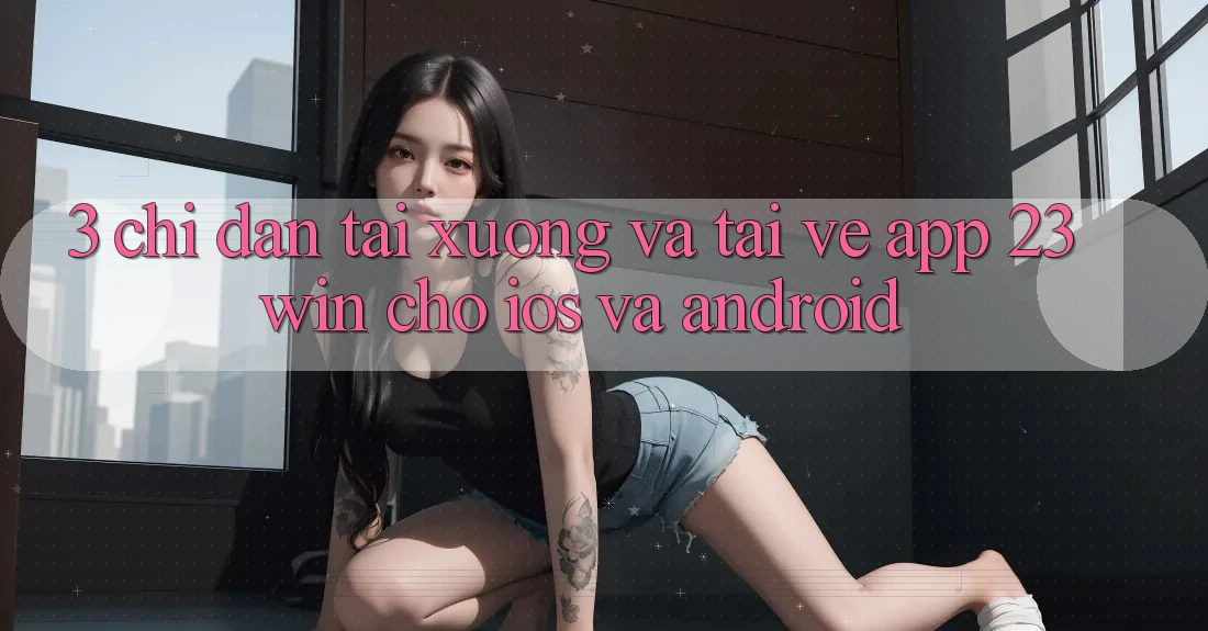 3. Chỉ dẫn Tải xuống Và Tải về App 23win Cho iOS Và Android 3. Chỉ dẫn Tải xuống Và Tải về App 23win Cho iOS Và Android