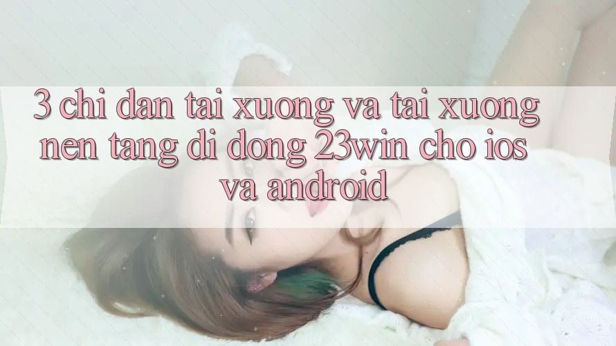 3. Chỉ dẫn Tải xuống Và Tải xuống Nền tảng di động 23win Cho iOS Và Android 3. Chỉ dẫn Tải xuống Và Tải xuống Nền tảng di động 23win Cho iOS Và Android