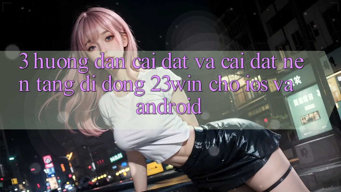 3. Hướng Dẫn Cài đặt Và Cài Đặt Nền tảng di động 23win Cho iOS Và Android