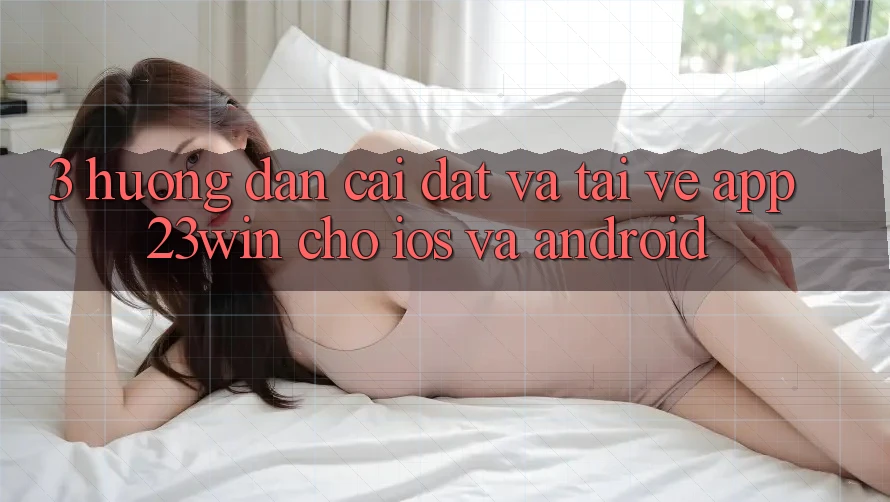 3. Hướng Dẫn Cài đặt Và Tải về App 23win Cho iOS Và Android