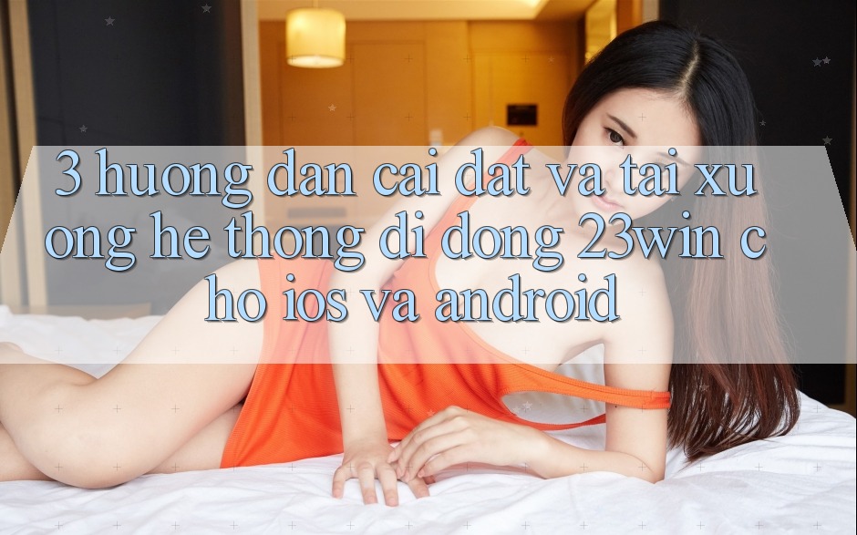 3. Hướng Dẫn Cài đặt Và Tải xuống Hệ thống di động 23win Cho iOS Và Android