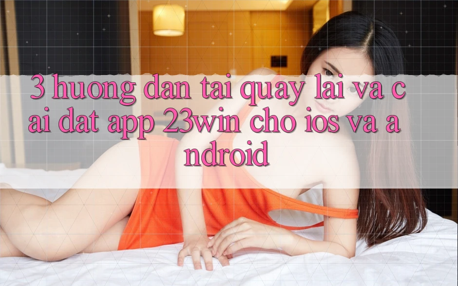 3. Hướng Dẫn Tải quay lại Và Cài Đặt App 23win Cho iOS Và Android