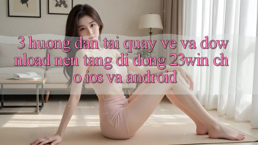 3. Hướng Dẫn Tải quay về Và Download Nền tảng di động 23win Cho iOS Và Android