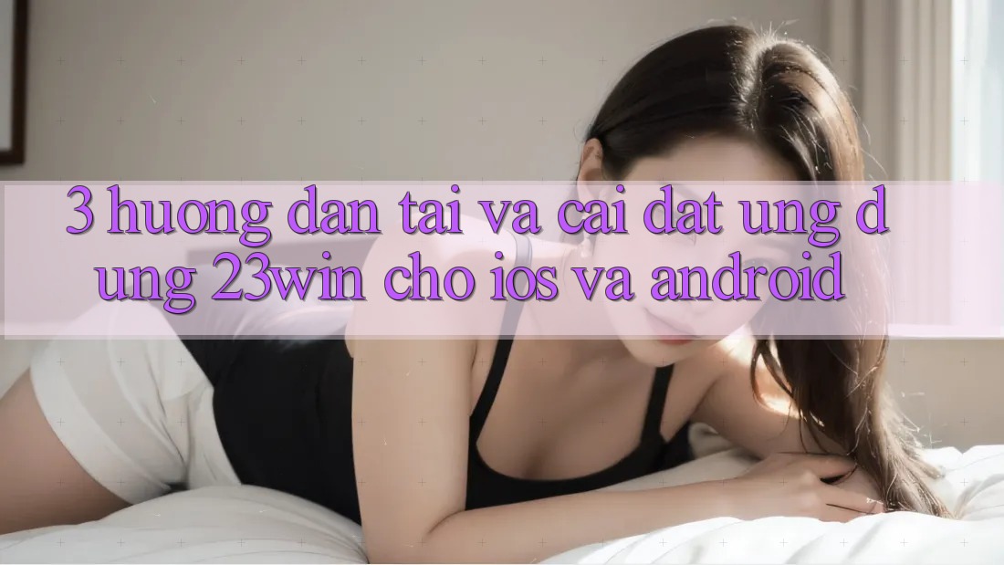 3. Hướng Dẫn Tải Và Cài Đặt Ứng dụng 23win Cho iOS Và Android