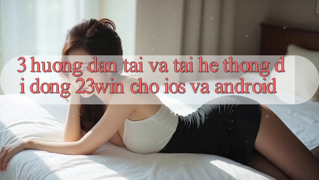 3. Hướng dẫn Tải Và Tải Hệ thống di động 23win Cho iOS Và Android 3. Hướng dẫn Tải Và Tải Hệ thống di động 23win Cho iOS Và Android