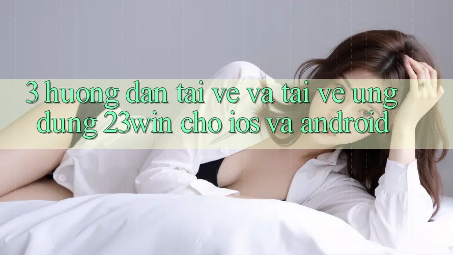 3. Hướng dẫn Tải về Và Tải về Ứng dụng 23win Cho iOS Và Android