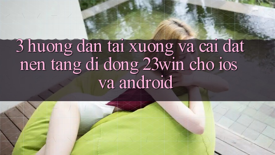 3. Hướng dẫn Tải xuống Và Cài Đặt Nền tảng di động 23win Cho iOS Và Android