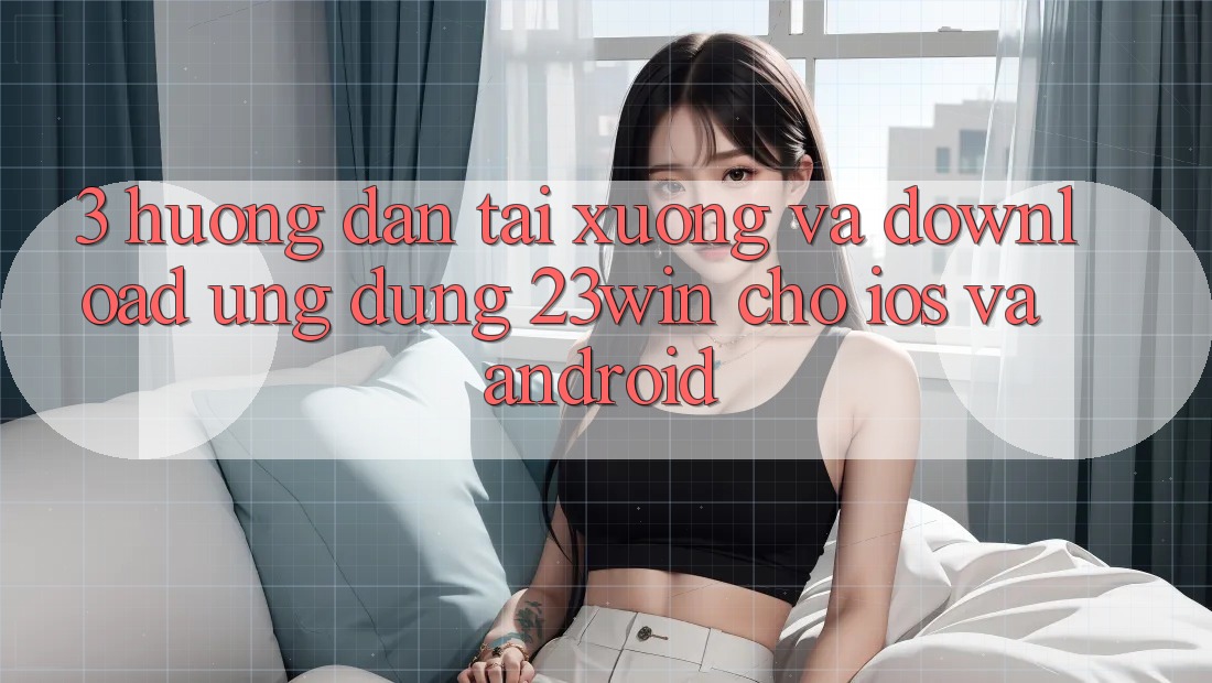 3. Hướng Dẫn Tải xuống Và Download Ứng dụng 23win Cho iOS Và Android 3. Hướng Dẫn Tải xuống Và Download Ứng dụng 23win Cho iOS Và Android
