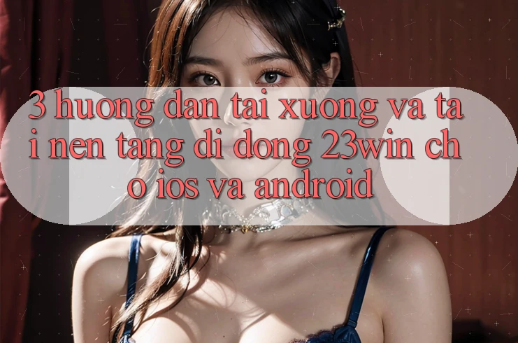 3. Hướng dẫn Tải xuống Và Tải Nền tảng di động 23win Cho iOS Và Android