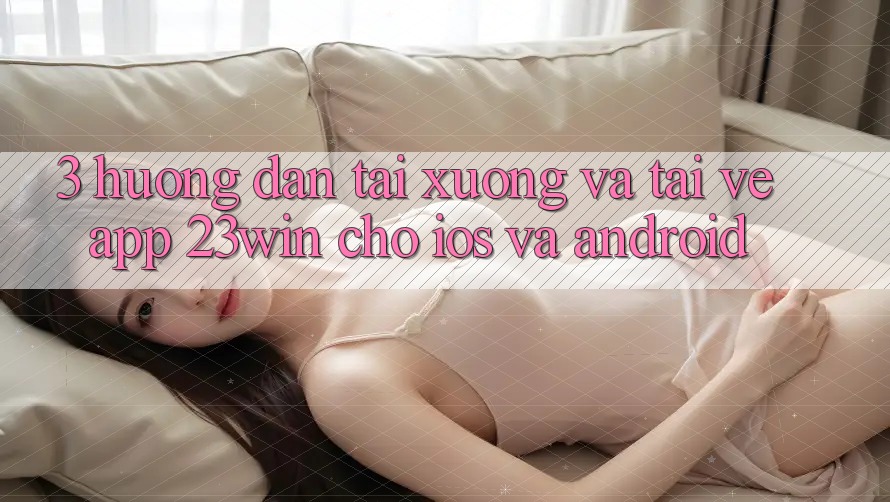 3. Hướng Dẫn Tải xuống Và Tải về App 23win Cho iOS Và Android
