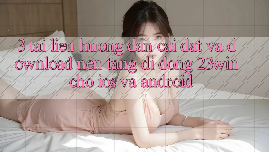 3. Tài liệu hướng dẫn Cài đặt Và Download Nền tảng di động 23win Cho iOS Và Android