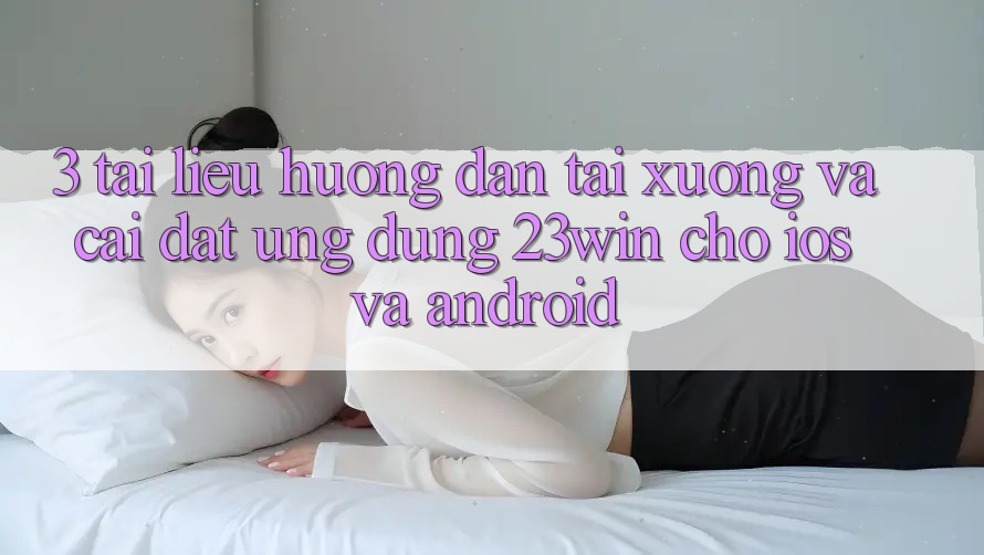 3. Tài liệu hướng dẫn Tải xuống Và Cài Đặt Ứng dụng 23win Cho iOS Và Android 3. Tài liệu hướng dẫn Tải xuống Và Cài Đặt Ứng dụng 23win Cho iOS Và Android