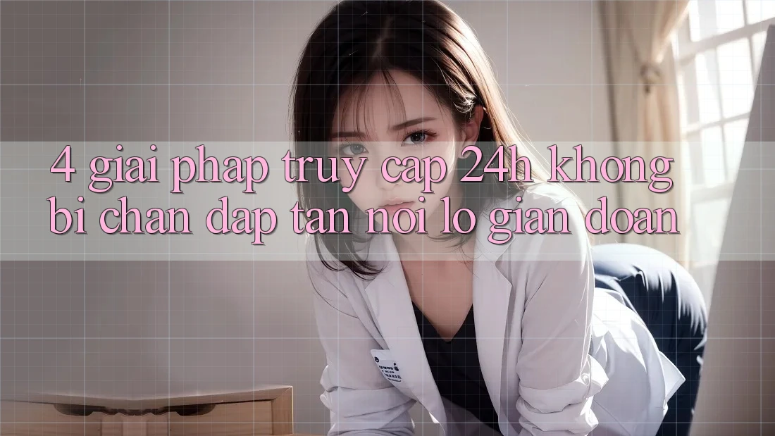 4. Giải Pháp Truy Cập 24h Không Bị Chặn – Đập Tan Nỗi Lo Gián Đoạn