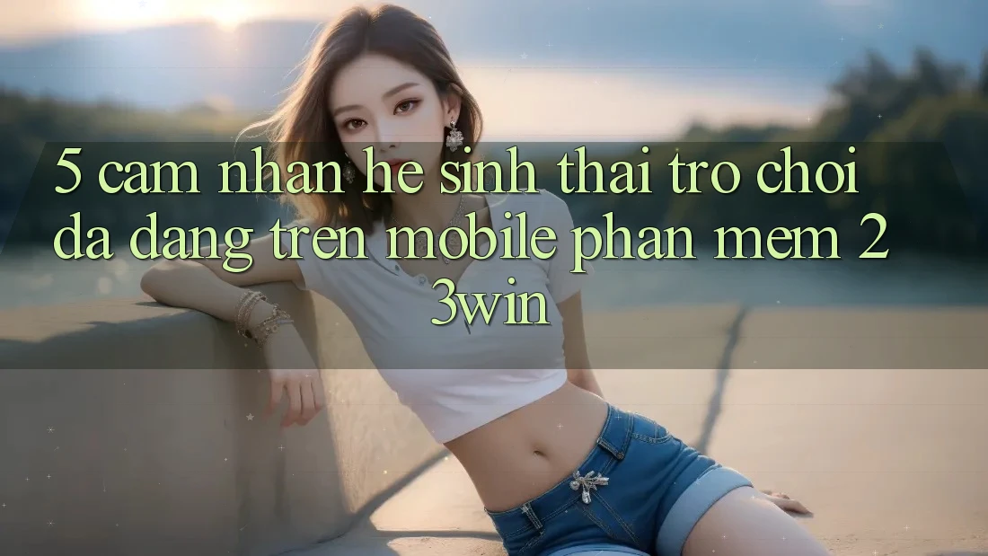 5. Cảm nhận Hệ Sinh Thái Trò Chơi Đa Dạng Trên Mobile Phần mềm 23win 5. Cảm nhận Hệ Sinh Thái Trò Chơi Đa Dạng Trên Mobile Phần mềm 23win