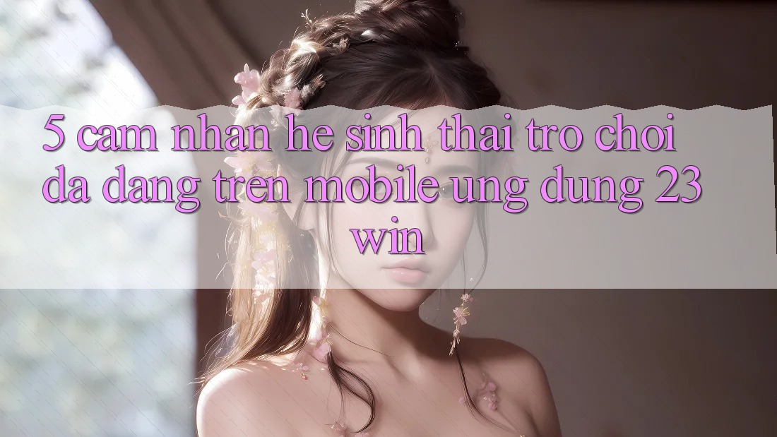 5. Cảm nhận Hệ Sinh Thái Trò Chơi Đa Dạng Trên Mobile Ứng dụng 23win