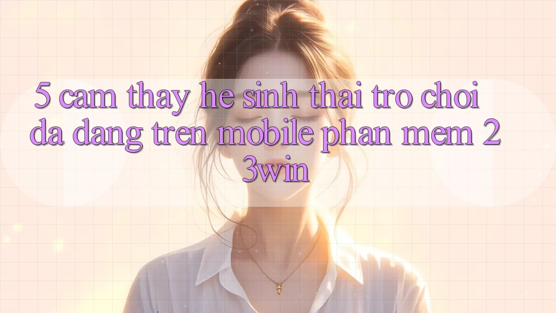 5. Cảm thấy Hệ Sinh Thái Trò Chơi Đa Dạng Trên Mobile Phần mềm 23win 5. Cảm thấy Hệ Sinh Thái Trò Chơi Đa Dạng Trên Mobile Phần mềm 23win