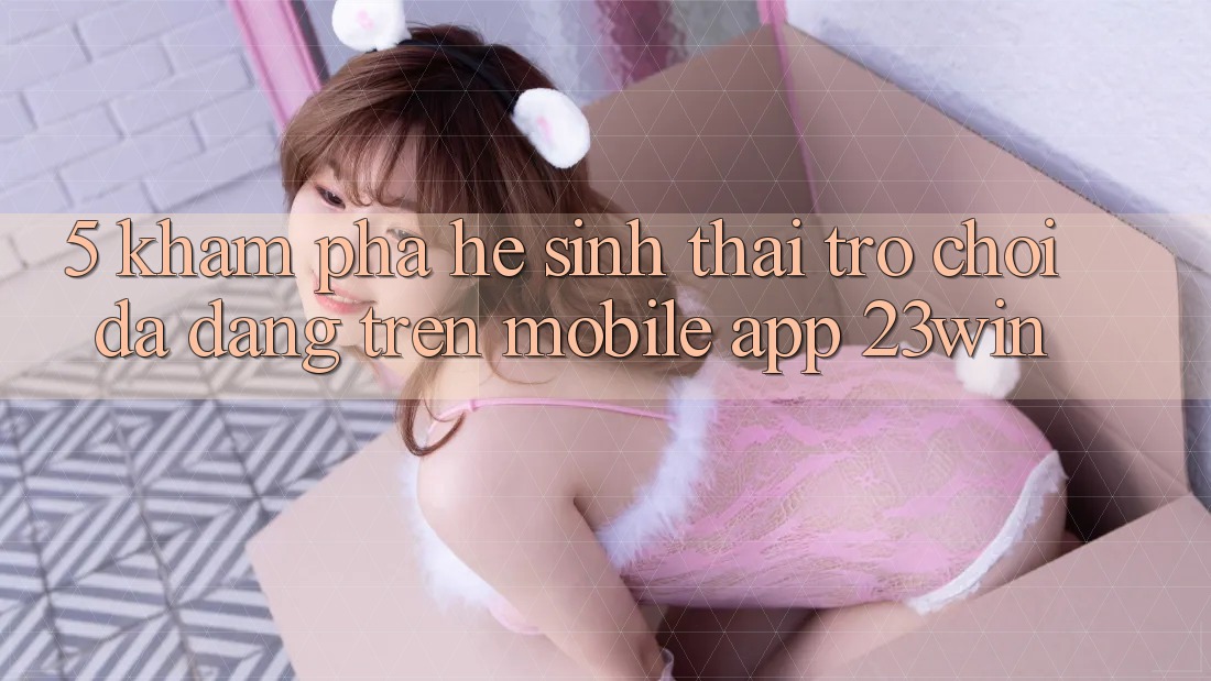 5. Khám Phá Hệ Sinh Thái Trò Chơi Đa Dạng Trên Mobile App 23win