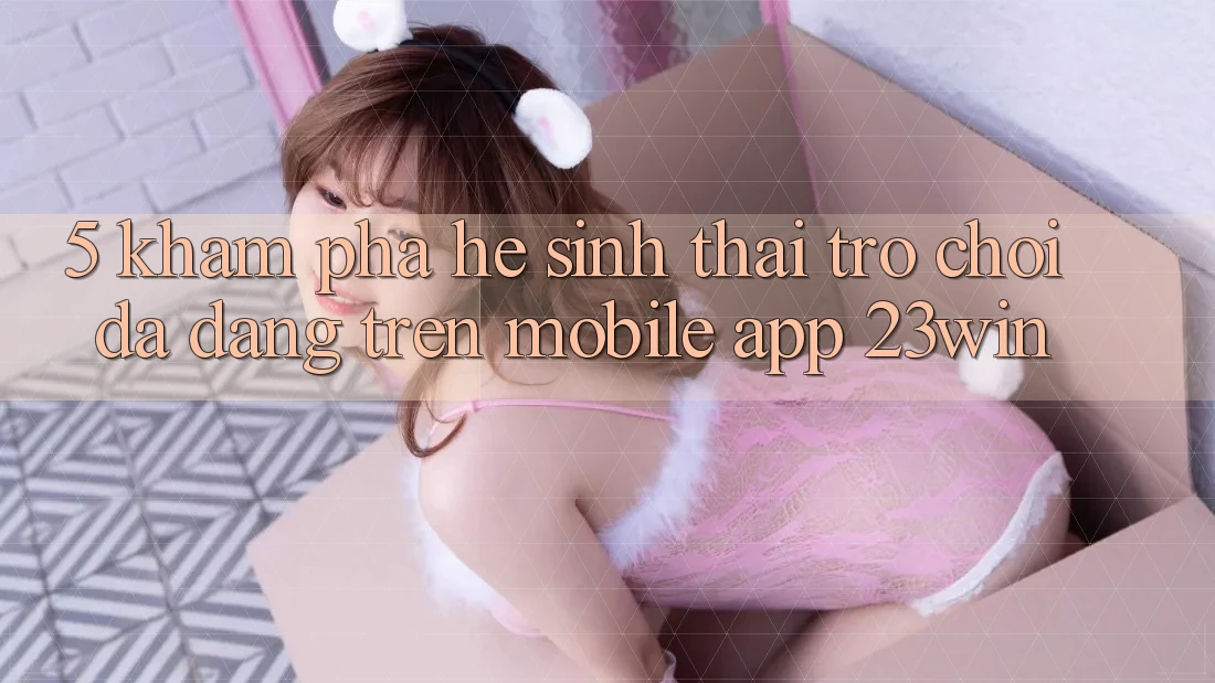 5. Khám Phá Hệ Sinh Thái Trò Chơi Đa Dạng Trên Mobile App 23win