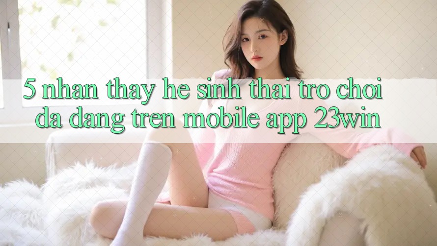 5. Nhận thấy Hệ Sinh Thái Trò Chơi Đa Dạng Trên Mobile App 23win