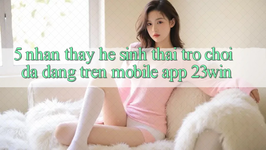5. Nhận thấy Hệ Sinh Thái Trò Chơi Đa Dạng Trên Mobile App 23win
