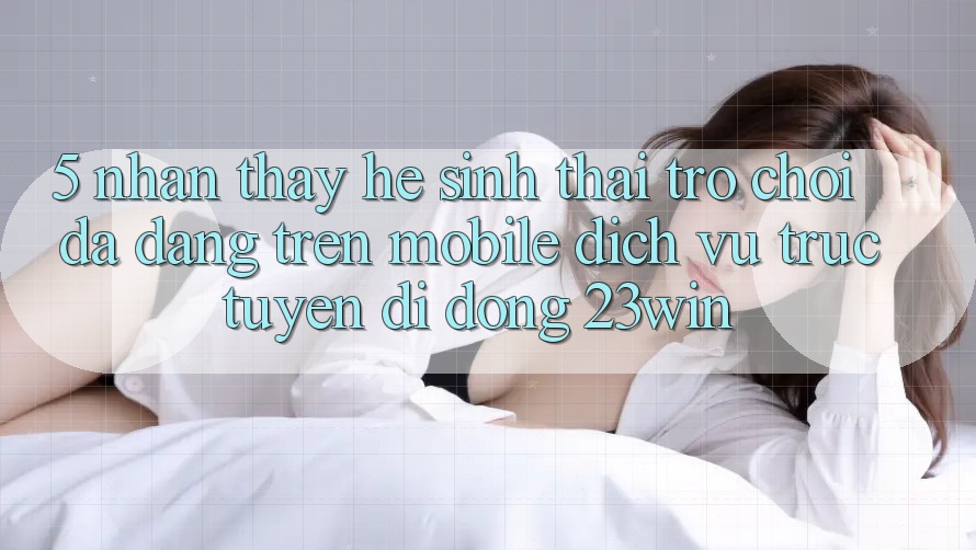 5. Nhận thấy Hệ Sinh Thái Trò Chơi Đa Dạng Trên Mobile Dịch vụ trực tuyến di động 23win