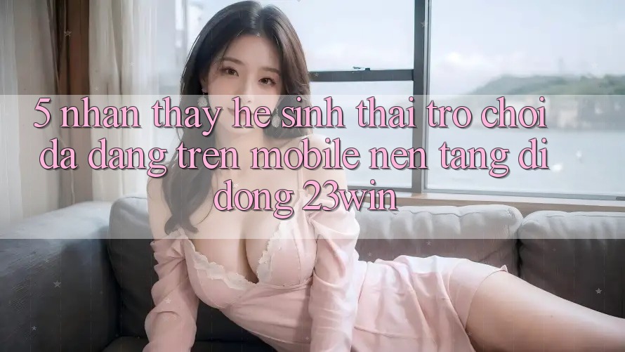 5. Nhận thấy Hệ Sinh Thái Trò Chơi Đa Dạng Trên Mobile Nền tảng di động 23win