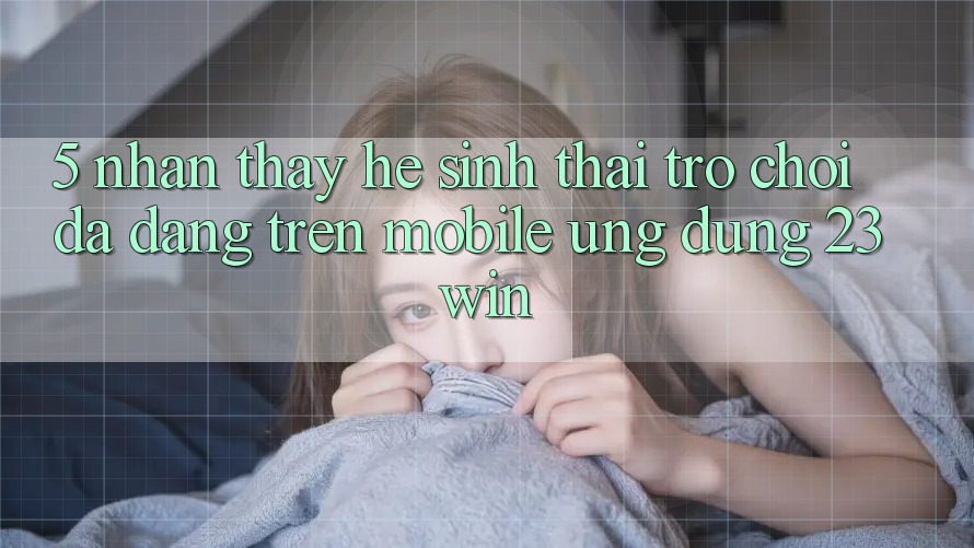 5. Nhận thấy Hệ Sinh Thái Trò Chơi Đa Dạng Trên Mobile Ứng dụng 23win