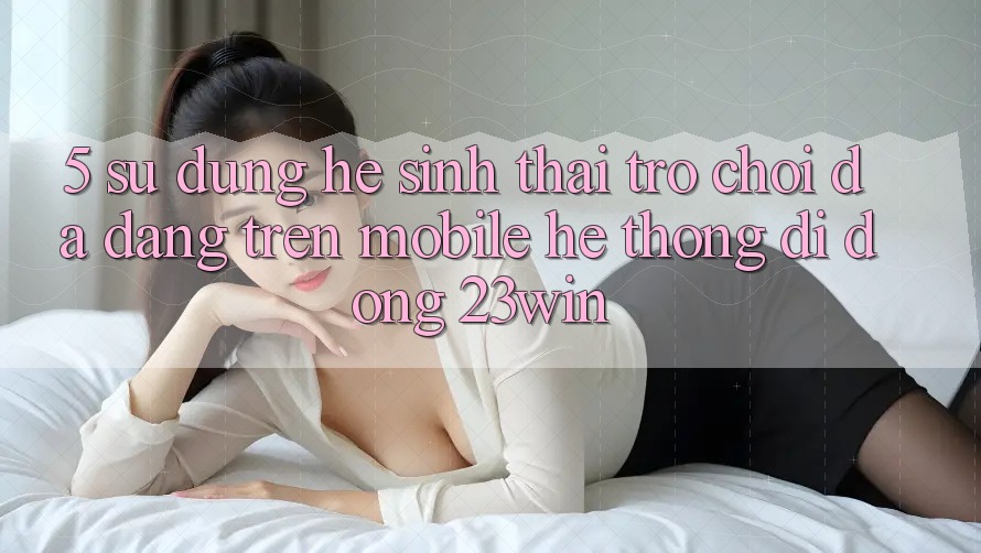5. Sử dụng Hệ Sinh Thái Trò Chơi Đa Dạng Trên Mobile Hệ thống di động 23win 5. Sử dụng Hệ Sinh Thái Trò Chơi Đa Dạng Trên Mobile Hệ thống di động 23win