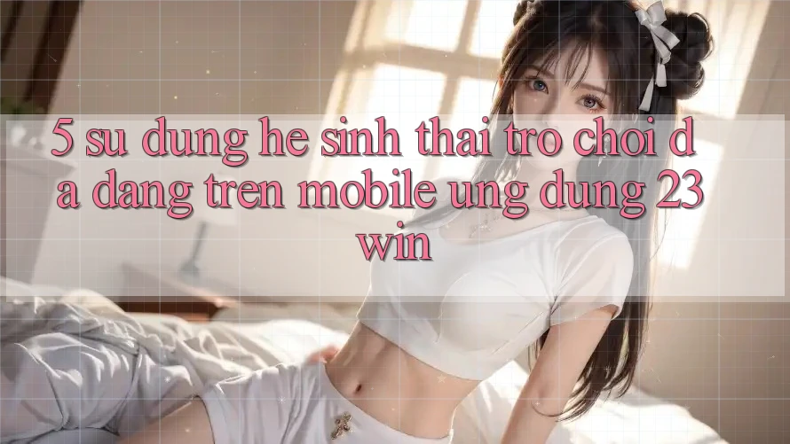 5. Sử dụng Hệ Sinh Thái Trò Chơi Đa Dạng Trên Mobile Ứng dụng 23win