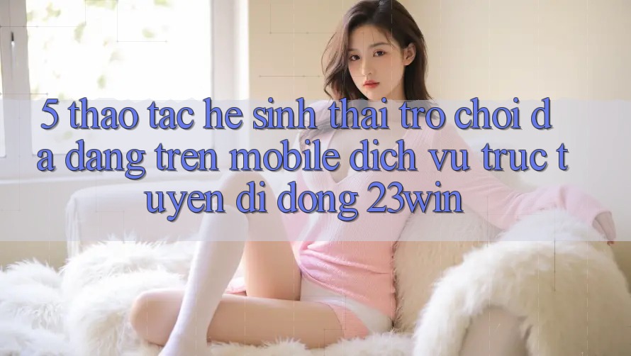 5. Thao tác Hệ Sinh Thái Trò Chơi Đa Dạng Trên Mobile Dịch vụ trực tuyến di động 23win 5. Thao tác Hệ Sinh Thái Trò Chơi Đa Dạng Trên Mobile Dịch vụ trực tuyến di động 23win