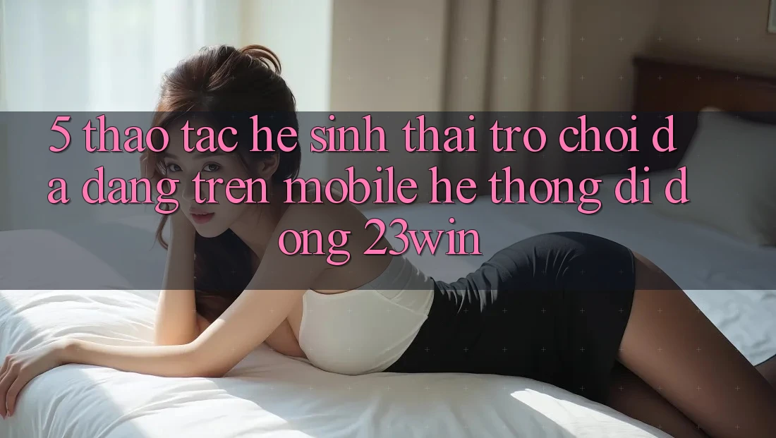 5. Thao tác Hệ Sinh Thái Trò Chơi Đa Dạng Trên Mobile Hệ thống di động 23win