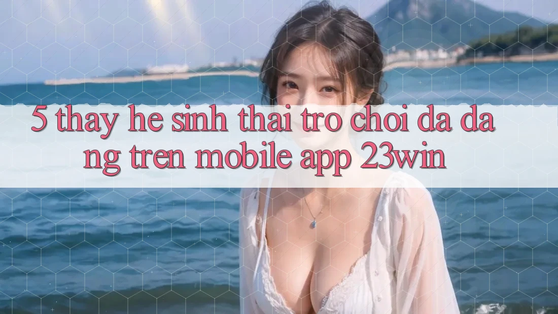5. Thấy Hệ Sinh Thái Trò Chơi Đa Dạng Trên Mobile App 23win 5. Thấy Hệ Sinh Thái Trò Chơi Đa Dạng Trên Mobile App 23win