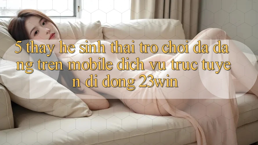 5. Thấy Hệ Sinh Thái Trò Chơi Đa Dạng Trên Mobile Dịch vụ trực tuyến di động 23win 5. Thấy Hệ Sinh Thái Trò Chơi Đa Dạng Trên Mobile Dịch vụ trực tuyến di động 23win
