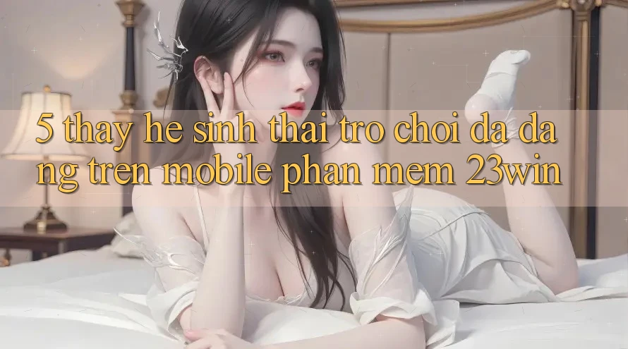 5. Thấy Hệ Sinh Thái Trò Chơi Đa Dạng Trên Mobile Phần mềm 23win 5. Thấy Hệ Sinh Thái Trò Chơi Đa Dạng Trên Mobile Phần mềm 23win