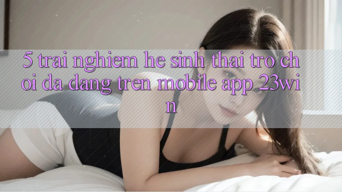 5. Trải nghiệm Hệ Sinh Thái Trò Chơi Đa Dạng Trên Mobile App 23win