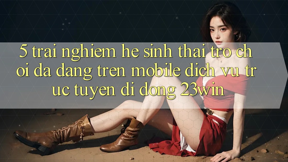 5. Trải nghiệm Hệ Sinh Thái Trò Chơi Đa Dạng Trên Mobile Dịch vụ trực tuyến di động 23win 5. Trải nghiệm Hệ Sinh Thái Trò Chơi Đa Dạng Trên Mobile Dịch vụ trực tuyến di động 23win