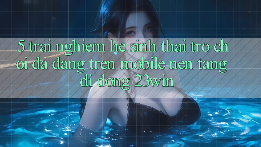 5. Trải nghiệm Hệ Sinh Thái Trò Chơi Đa Dạng Trên Mobile Nền tảng di động 23win