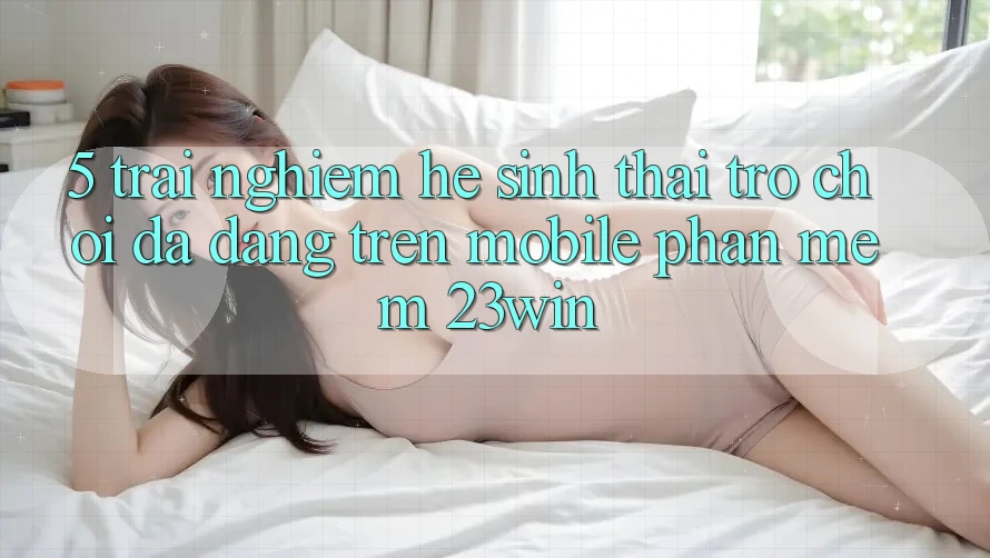 5. Trải nghiệm Hệ Sinh Thái Trò Chơi Đa Dạng Trên Mobile Phần mềm 23win