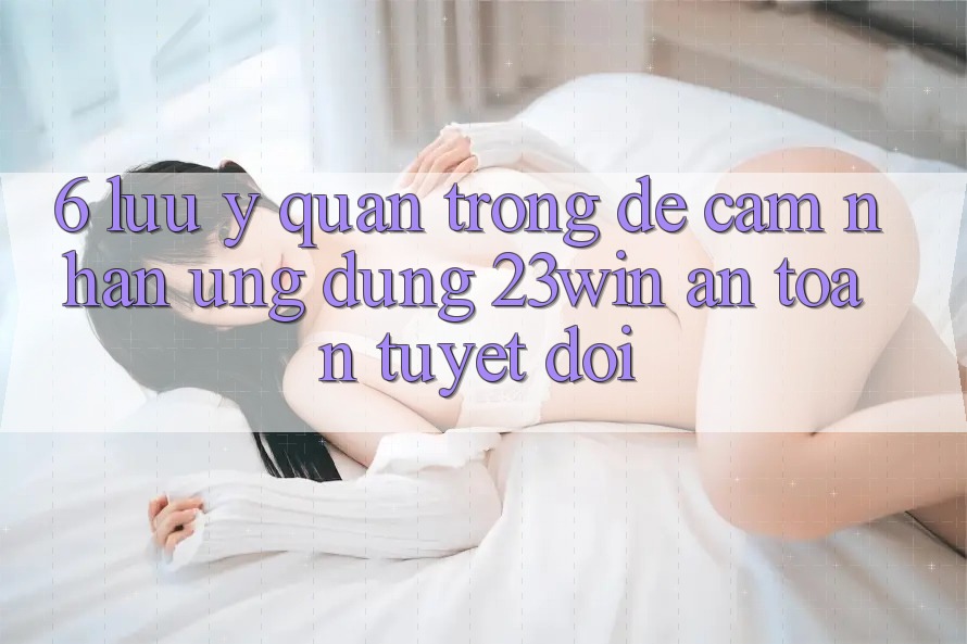 6. Lưu Ý Quan Trọng Để Cảm nhận Ứng dụng 23win An Toàn Tuyệt Đối