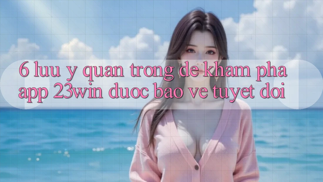 6. Lưu Ý Quan Trọng Để Khám phá App 23win Được bảo vệ Tuyệt Đối