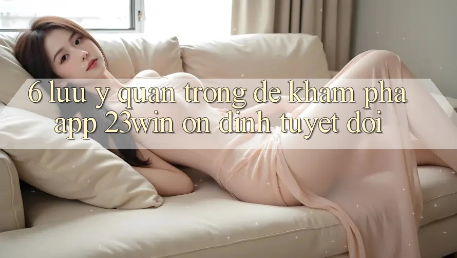 6. Lưu Ý Quan Trọng Để Khám phá App 23win Ổn định Tuyệt Đối